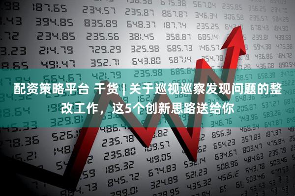 配资策略平台 干货 | 关于巡视巡察发现问题的整改工作，这5个创新思路送给你