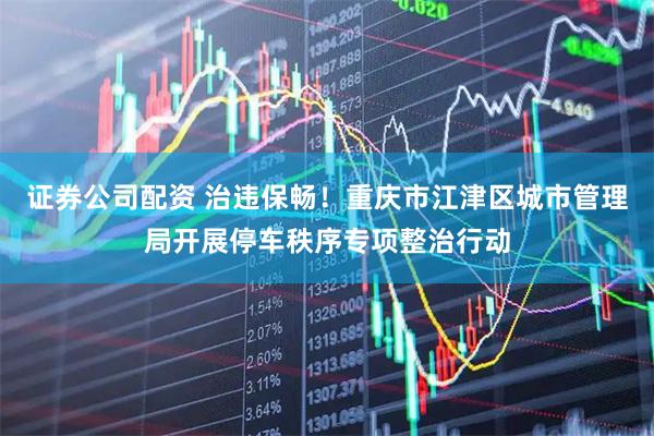 证券公司配资 治违保畅！重庆市江津区城市管理局开展停车秩序专项整治行动