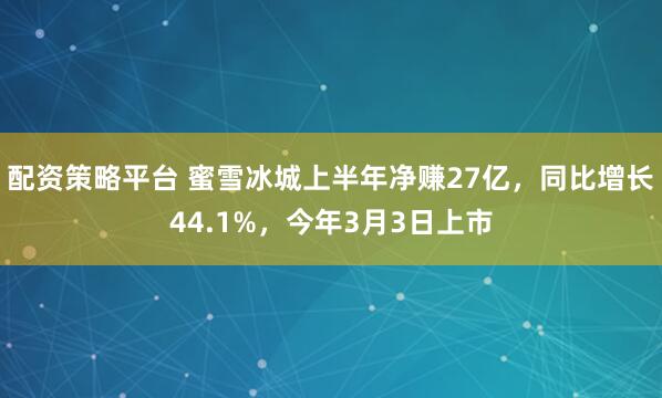 配资策略平台 蜜雪冰城上半年净赚27亿，同比增长44.1%，今年3月3日上市