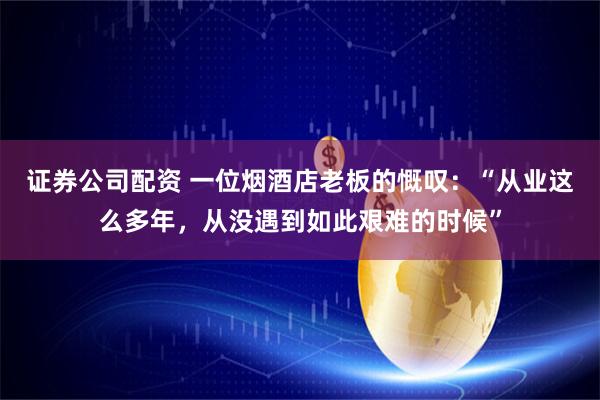 证券公司配资 一位烟酒店老板的慨叹：“从业这么多年，从没遇到如此艰难的时候”