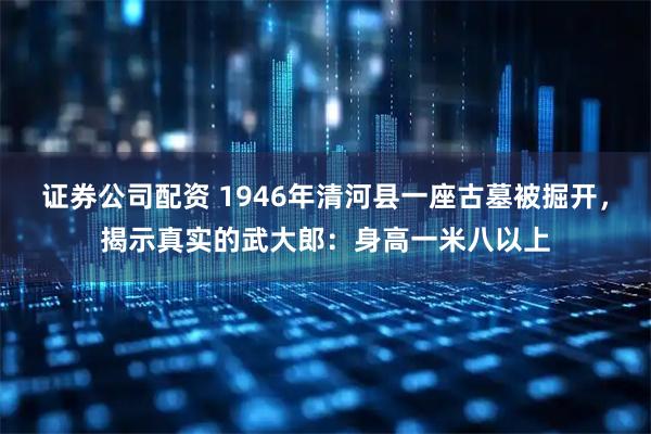 证券公司配资 1946年清河县一座古墓被掘开，揭示真实的武大郎：身高一米八以上