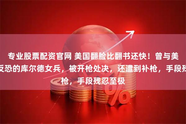 专业股票配资官网 美国翻脸比翻书还快！曾与美国一起反恐的库尔德女兵，被开枪处决，还遭到补枪，手段残忍至极