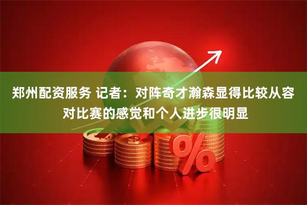 郑州配资服务 记者：对阵奇才瀚森显得比较从容 对比赛的感觉和个人进步很明显