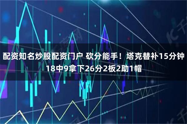配资知名炒股配资门户 砍分能手！塔克替补15分钟18中9拿下26分2板2助1帽