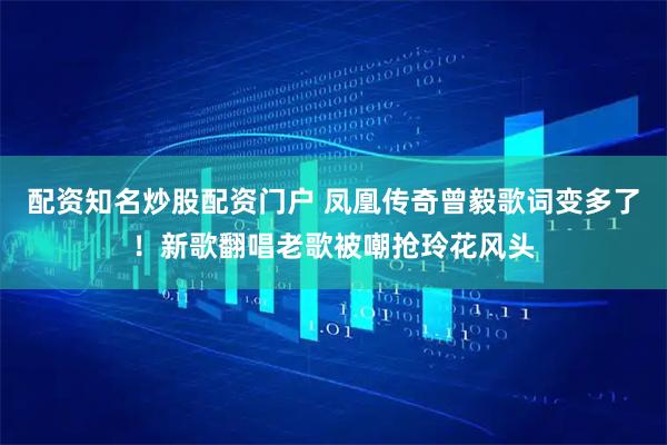 配资知名炒股配资门户 凤凰传奇曾毅歌词变多了！新歌翻唱老歌被嘲抢玲花风头
