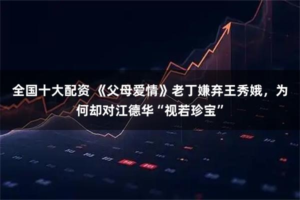 全国十大配资 《父母爱情》老丁嫌弃王秀娥，为何却对江德华“视若珍宝”