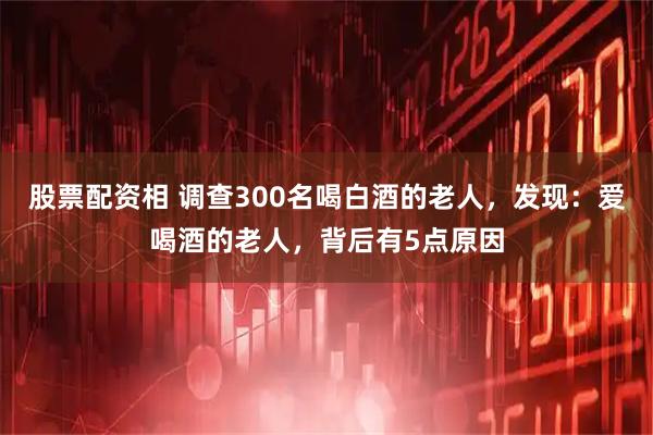 股票配资相 调查300名喝白酒的老人，发现：爱喝酒的老人，背后有5点原因