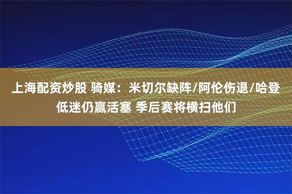 上海配资炒股 骑媒：米切尔缺阵/阿伦伤退/哈登低迷仍赢活塞 季后赛将横扫他们
