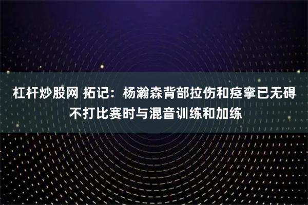 杠杆炒股网 拓记：杨瀚森背部拉伤和痉挛已无碍 不打比赛时与混音训练和加练