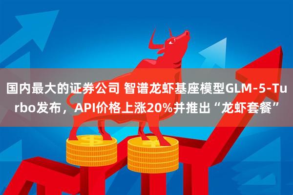 国内最大的证券公司 智谱龙虾基座模型GLM-5-Turbo发布，API价格上涨20%并推出“龙虾套餐”