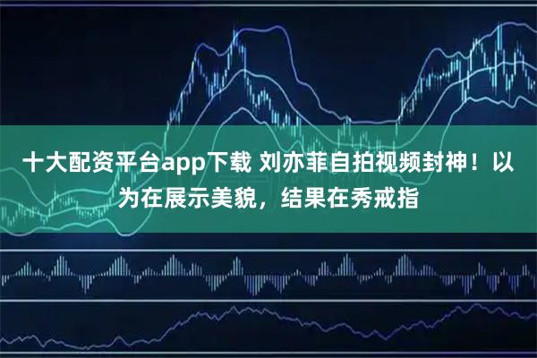 十大配资平台app下载 刘亦菲自拍视频封神！以为在展示美貌，结果在秀戒指