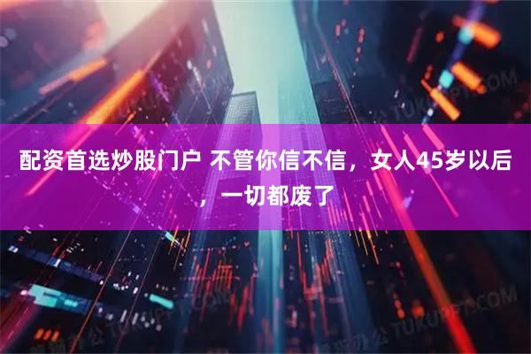 配资首选炒股门户 不管你信不信，女人45岁以后，一切都废了