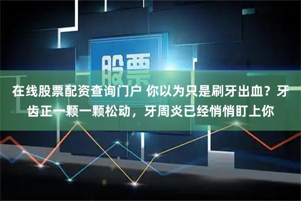 在线股票配资查询门户 你以为只是刷牙出血？牙齿正一颗一颗松动，牙周炎已经悄悄盯上你