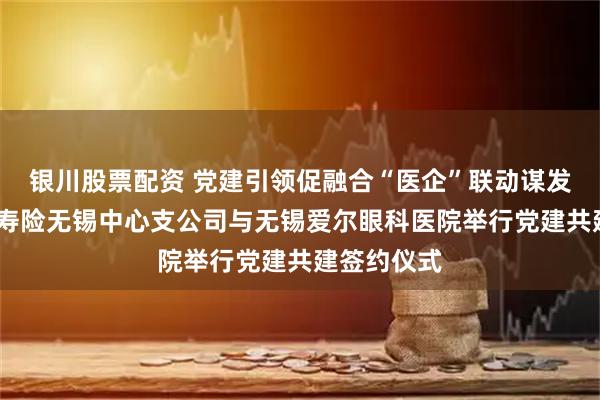 银川股票配资 党建引领促融合“医企”联动谋发展——人保寿险无锡中心支公司与无锡爱尔眼科医院举行党建共建签约仪式