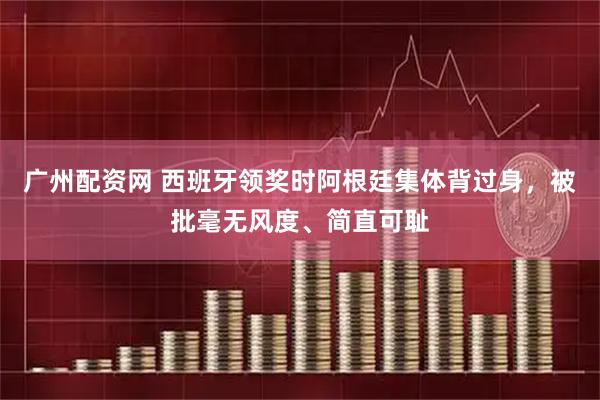 广州配资网 西班牙领奖时阿根廷集体背过身，被批毫无风度、简直可耻