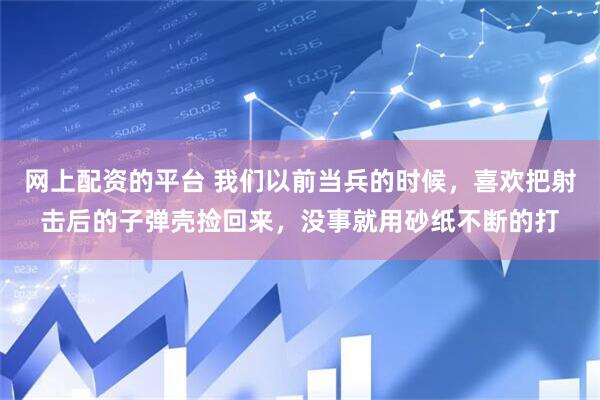 网上配资的平台 我们以前当兵的时候，喜欢把射击后的子弹壳捡回来，没事就用砂纸不断的打